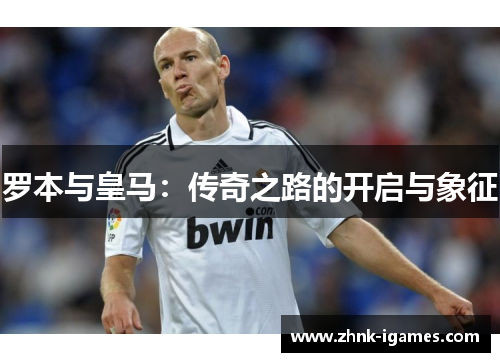 罗本与皇马：传奇之路的开启与象征