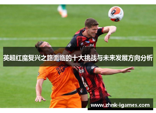 英超红魔复兴之路面临的十大挑战与未来发展方向分析 英超红魔复兴之路面临的十大挑战与未来发展方向分析