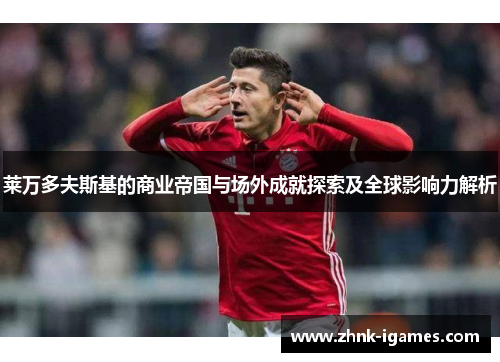 莱万多夫斯基的商业帝国与场外成就探索及全球影响力解析 莱万多夫斯基的商业帝国与场外成就探索及全球影响力解析