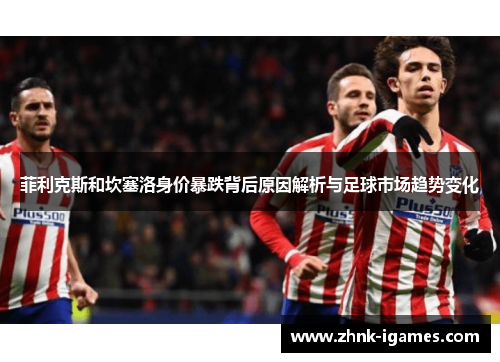 菲利克斯和坎塞洛身价暴跌背后原因解析与足球市场趋势变化 菲利克斯和坎塞洛身价暴跌背后原因解析与足球市场趋势变化