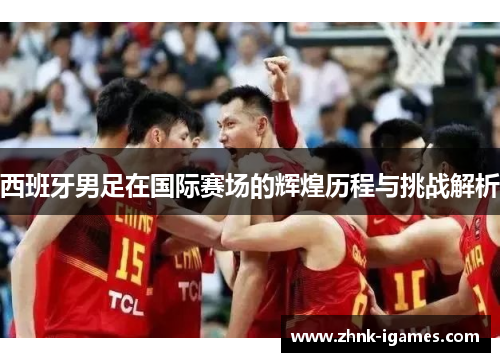 西班牙男足在国际赛场的辉煌历程与挑战解析 西班牙男足在国际赛场的辉煌历程与挑战解析