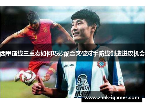 西甲锋线三重奏如何巧妙配合突破对手防线创造进攻机会