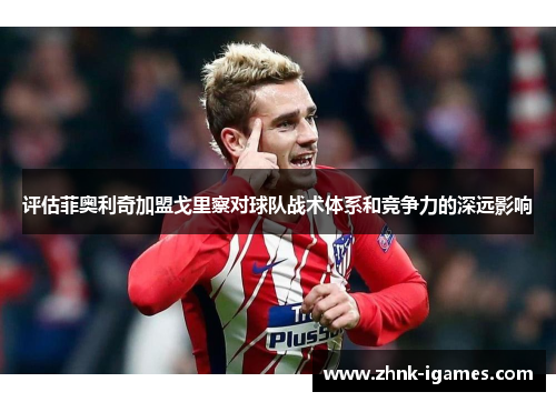 评估菲奥利奇加盟戈里察对球队战术体系和竞争力的深远影响