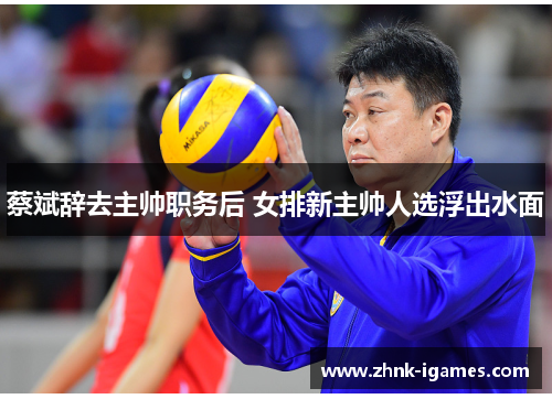 蔡斌辞去主帅职务后 女排新主帅人选浮出水面 蔡斌辞去主帅职务后 女排新主帅人选浮出水面