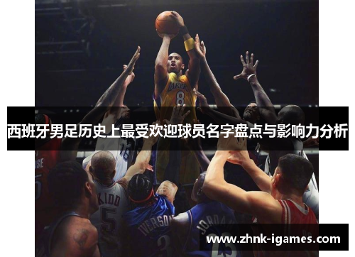 西班牙男足历史上最受欢迎球员名字盘点与影响力分析 西班牙男足历史上最受欢迎球员名字盘点与影响力分析