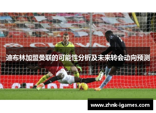 迪布林加盟曼联的可能性分析及未来转会动向预测 迪布林加盟曼联的可能性分析及未来转会动向预测