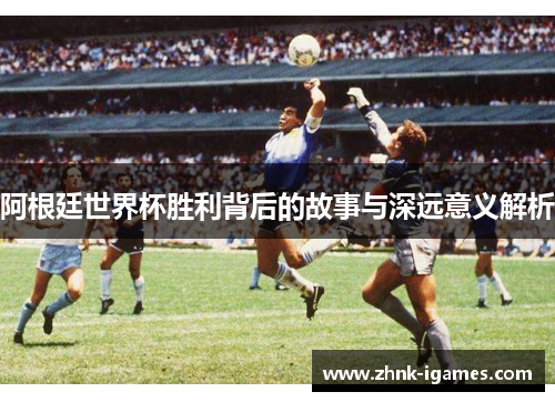 阿根廷世界杯胜利背后的故事与深远意义解析 阿根廷世界杯胜利背后的故事与深远意义解析