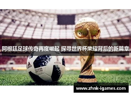 阿根廷足球传奇再度崛起 探寻世界杯荣耀背后的新篇章