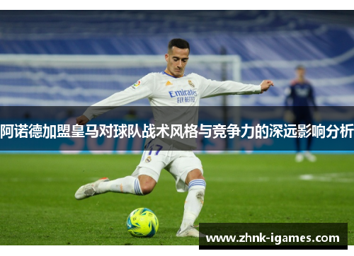 阿诺德加盟皇马对球队战术风格与竞争力的深远影响分析
