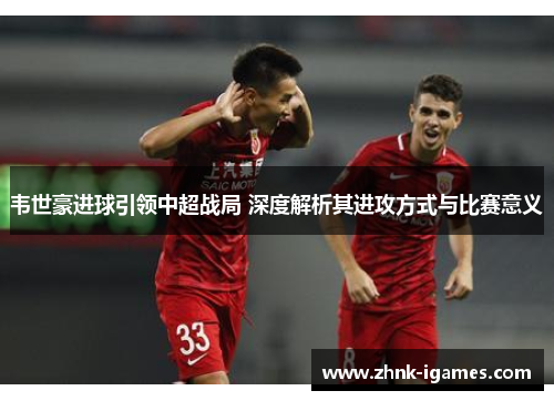 韦世豪进球引领中超战局 深度解析其进攻方式与比赛意义