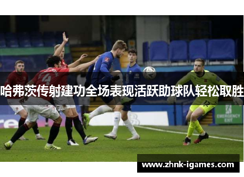 哈弗茨传射建功全场表现活跃助球队轻松取胜 哈弗茨传射建功全场表现活跃助球队轻松取胜