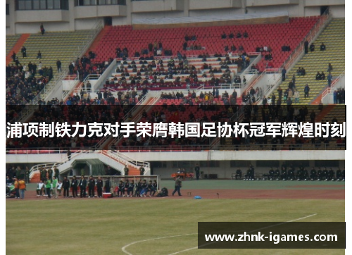 浦项制铁力克对手荣膺韩国足协杯冠军辉煌时刻 浦项制铁力克对手荣膺韩国足协杯冠军辉煌时刻