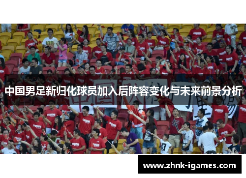 中国男足新归化球员加入后阵容变化与未来前景分析
